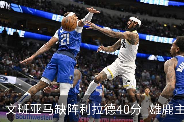 文班亚马缺阵利拉德40分 雄鹿主场战胜马刺